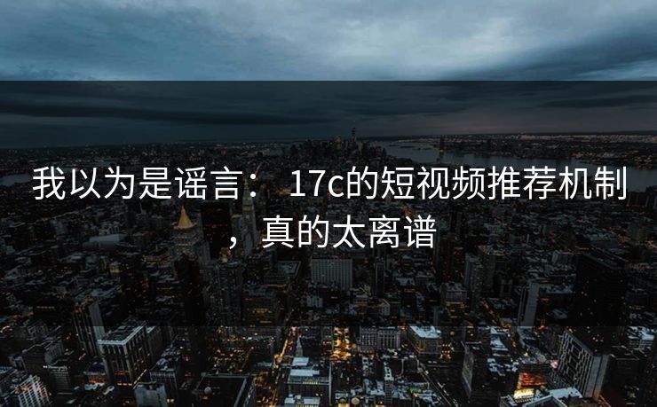 我以为是谣言: 17c的短视频推荐机制,真的太离谱