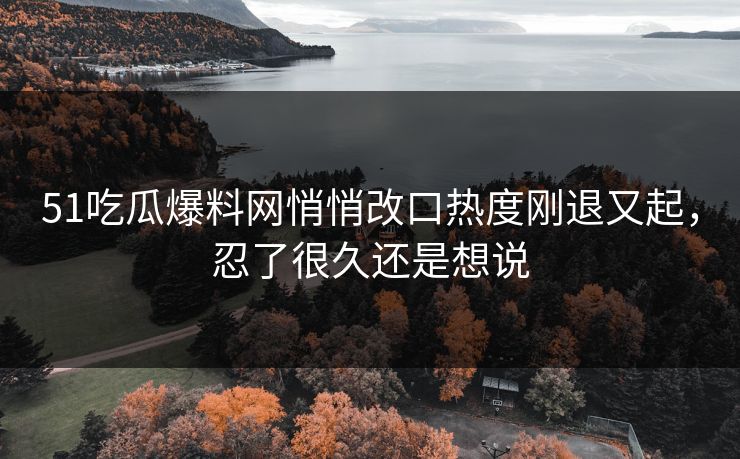 51吃瓜爆料网悄悄改口热度刚退又起，忍了很久还是想说