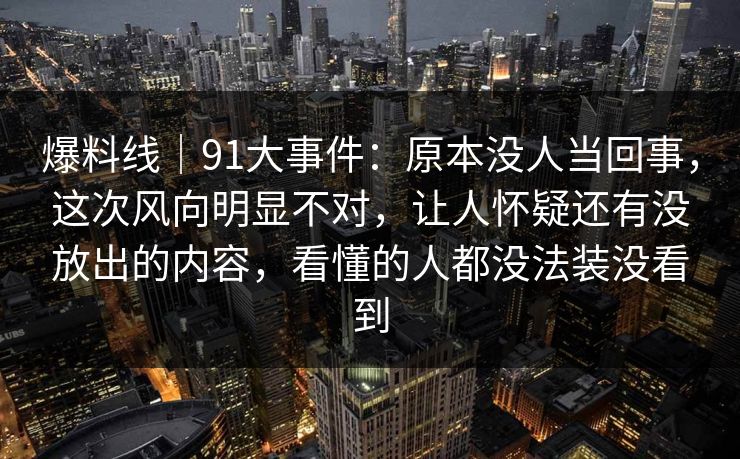 爆料线｜91大事件：原本没人当回事，这次风向明显不对，让人怀疑还有没放出的内容，看懂的人都没法装没看到
