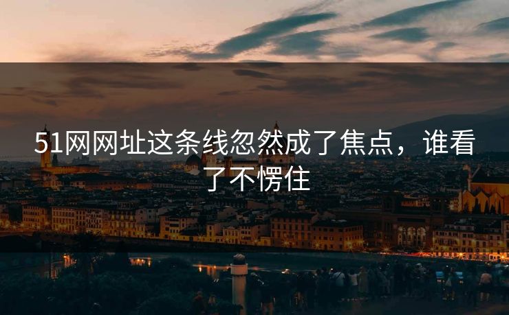 51网网址这条线忽然成了焦点，谁看了不愣住