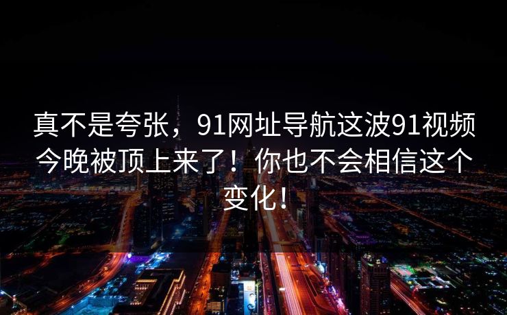 真不是夸张，91网址导航这波91视频今晚被顶上来了！你也不会相信这个变化！