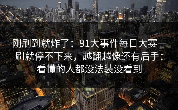 刚刷到就炸了：91大事件每日大赛一刷就停不下来，越翻越像还有后手：看懂的人都没法装没看到