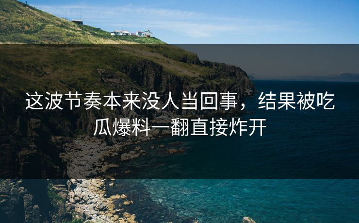 这波节奏本来没人当回事，结果被吃瓜爆料一翻直接炸开