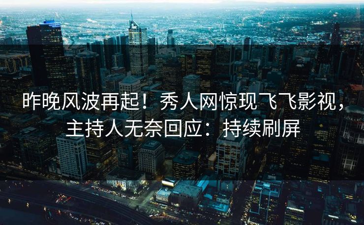昨晚风波再起！秀人网惊现飞飞影视，主持人无奈回应：持续刷屏