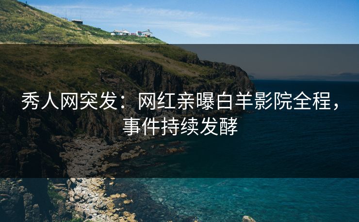 秀人网突发：网红亲曝白羊影院全程，事件持续发酵
