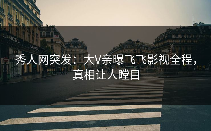 秀人网突发：大V亲曝飞飞影视全程，真相让人瞠目