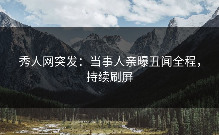 秀人网突发：当事人亲曝丑闻全程，持续刷屏