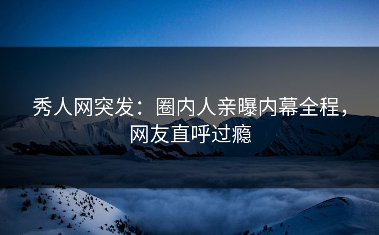 秀人网突发：圈内人亲曝内幕全程，网友直呼过瘾