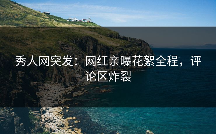 秀人网突发：网红亲曝花絮全程，评论区炸裂