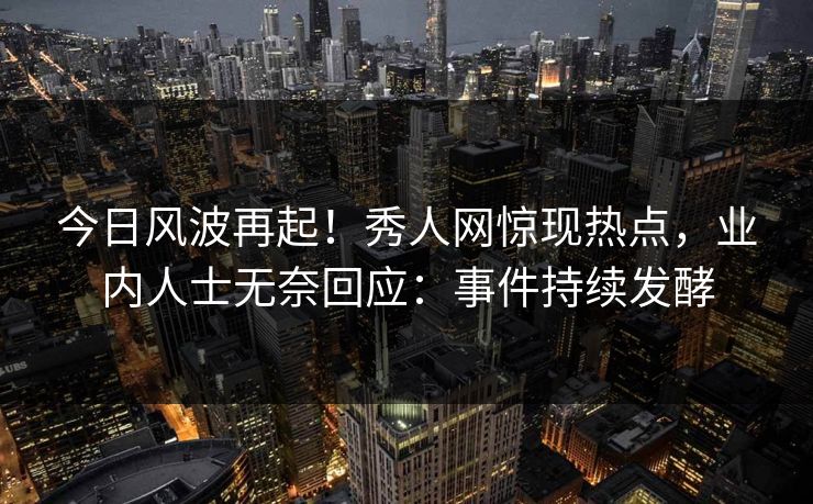 今日风波再起!秀人网惊现热点,业内人士无奈回应:事件持续发酵