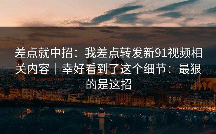 差点就中招：我差点转发新91视频相关内容｜幸好看到了这个细节：最狠的是这招