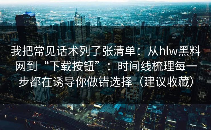 我把常见话术列了张清单：从hlw黑料网到“下载按钮”：时间线梳理每一步都在诱导你做错选择（建议收藏）