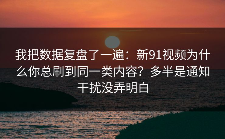 我把数据复盘了一遍：新91视频为什么你总刷到同一类内容？多半是通知干扰没弄明白