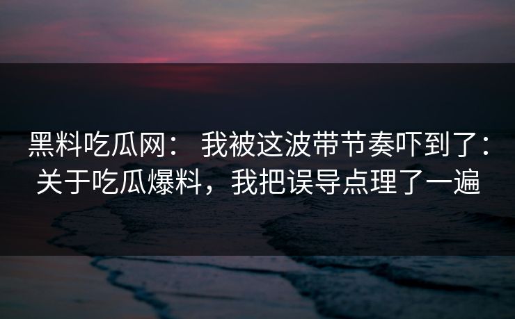 黑料吃瓜网： 我被这波带节奏吓到了：关于吃瓜爆料，我把误导点理了一遍
