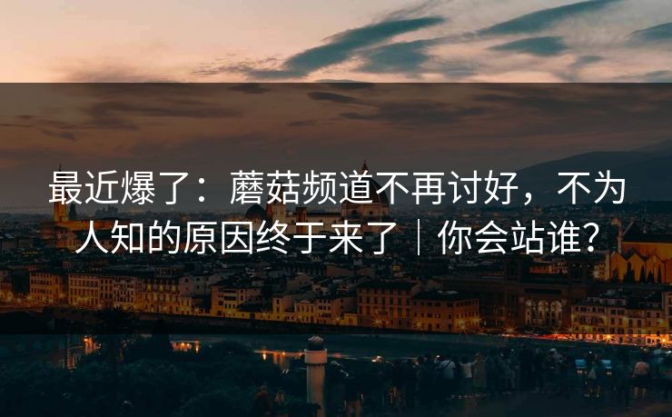 最近爆了：蘑菇频道不再讨好，不为人知的原因终于来了｜你会站谁？